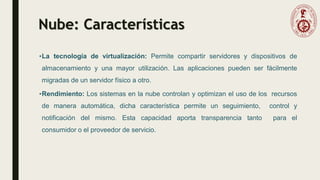 Nube: Características
•La tecnología de virtualización: Permite compartir servidores y dispositivos de
almacenamiento y una mayor utilización. Las aplicaciones pueden ser fácilmente
migradas de un servidor físico a otro.
•Rendimiento: Los sistemas en la nube controlan y optimizan el uso de los recursos
de manera automática, dicha característica permite un seguimiento, control y
notificación del mismo. Esta capacidad aporta transparencia tanto para el
consumidor o el proveedor de servicio.
 