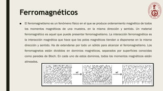 Ferromagnéticos
■ El ferromagnetismo es un fenómeno físico en el que se produce ordenamiento magnético de todos
los momentos magnéticos de una muestra, en la misma dirección y sentido. Un material
ferromagnético es aquel que puede presentar ferromagnetismo. La interacción ferromagnética es
la interacción magnética que hace que los polos magnéticos tiendan a disponerse en la misma
dirección y sentido. Ha de extenderse por todo un sólido para alcanzar el ferromagnetismo. Los
ferromagnetos están divididos en dominios magnéticos, separados por superficies conocidas
como paredes de Bloch. En cada uno de estos dominios, todos los momentos magnéticos están
alineados.
 