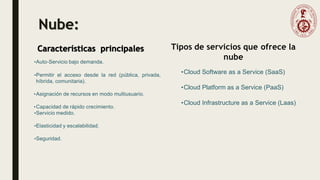 Nube:
•Auto-Servicio bajo demanda.
•Permitir el acceso desde la red (pública, privada,
híbrida, comunitaria).
•Asignación de recursos en modo multiusuario.
•Capacidad de rápido crecimiento.
•Servicio medido.
•Elasticidad y escalabilidad.
•Seguridad.
•Cloud Software as a Service (SaaS)
•Cloud Platform as a Service (PaaS)
•Cloud Infrastructure as a Service (Laas)
Tipos de servicios que ofrece la
nube
 