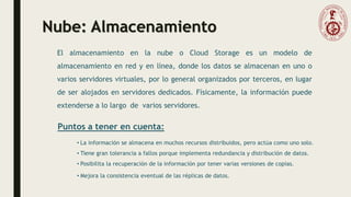 Nube: Almacenamiento
El almacenamiento en la nube o Cloud Storage es un modelo de
almacenamiento en red y en línea, donde los datos se almacenan en uno o
varios servidores virtuales, por lo general organizados por terceros, en lugar
de ser alojados en servidores dedicados. Físicamente, la información puede
extenderse a lo largo de varios servidores.
Puntos a tener en cuenta:
• La información se almacena en muchos recursos distribuidos, pero actúa como uno solo.
• Tiene gran tolerancia a fallos porque implementa redundancia y distribución de datos.
• Posibilita la recuperación de la información por tener varias versiones de copias.
• Mejora la consistencia eventual de las réplicas de datos.
 