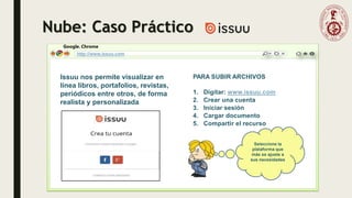 Nube: Caso Práctico
Google. Chrome
http://www.issuu.com
PARA SUBIR ARCHIVOS
1. Digitar: www.issuu.com
2. Crear una cuenta
3. Iniciar sesión
4. Cargar documento
5. Compartir el recurso
Issuu nos permite visualizar en
línea libros, portafolios, revistas,
periódicos entre otros, de forma
realista y personalizada
Seleccione la
plataforma que
más se ajuste a
sus necesidades
 