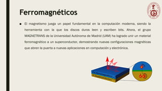 Ferromagnéticos
■ El magnetismo juega un papel fundamental en la computación moderna, siendo la
herramienta con la que los discos duros leen y escriben bits. Ahora, el grupo
MAGNETRANS de la Universidad Autónoma de Madrid (UAM) ha logrado unir un material
ferromagnético a un superconductor, demostrando nuevas configuraciones magnéticas
que abren la puerta a nuevas aplicaciones en computación y electrónica.
 