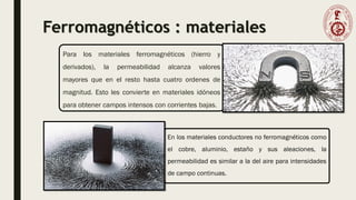 Ferromagnéticos : materiales
En los materiales conductores no ferromagnéticos como
el cobre, aluminio, estaño y sus aleaciones, la
permeabilidad es similar a la del aire para intensidades
de campo continuas.
Para los materiales ferromagnéticos (hierro y
derivados), la permeabilidad alcanza valores
mayores que en el resto hasta cuatro ordenes de
magnitud. Esto les convierte en materiales idóneos
para obtener campos intensos con corrientes bajas.
 