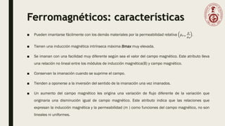 Ferromagnéticos: características
■ Pueden imantarse fácilmente con los demás materiales por la permeabilidad relativa 𝜇𝑟=
𝜇
𝜇0
.
■ Tienen una inducción magnética intrínseca máxima Bmax muy elevada.
■ Se imanan con una facilidad muy diferente según sea el valor del campo magnético. Este atributo lleva
una relación no lineal entre los módulos de inducción magnética(B) y campo magnético.
■ Conservan la imanación cuando se suprime el campo.
■ Tienden a oponerse a la inversión del sentido de la imanación una vez imanados.
■ Un aumento del campo magnético les origina una variación de flujo diferente de la variación que
originaria una disminución igual de campo magnético. Este atributo indica que las relaciones que
expresan la inducción magnética y la permeabilidad (m ) como funciones del campo magnético, no son
lineales ni uniformes.
 