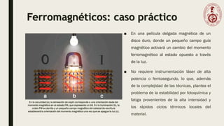 Ferromagnéticos: caso práctico
■ En una película delgada magnética de un
disco duro, donde un pequeño campo guía
magnético activará un cambio del momento
ferromagnético al estado opuesto a través
de la luz.
■ No requiere instrumentación láser de alta
potencia o femtosegundo, lo que, además
de la complejidad de las técnicas, plantea el
problema de la estabilidad por fotoquímica y
fatiga provenientes de la alta intensidad y
los rápidos ciclos térmicos locales del
material.
En la oscuridad (a), la alineación de espín corresponde a una orientación dada del
momento magnético en el estado FM, que representa un bit. En la iluminación (b), la
orden FM se derrite y un pequeño campo magnético del cabezal de escritura
establecerá la orientación del momento magnético una vez que se apague la luz (c).
 