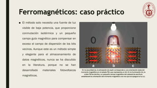 Ferromagnéticos: caso práctico
■ El método solo necesita una fuente de luz
visible de baja potencia, que proporcione
conmutación isotérmica y un pequeño
campo guía magnético para compensar en
exceso el campo de dispersión de los bits
vecinos. Aunque este es un método simple
y elegante para el almacenamiento de
datos magnéticos, nunca se ha discutido
en la literatura, porque no se han
desarrollado materiales fotovoltaicos
magnéticos.
En la oscuridad (a), la alineación de espín corresponde a una orientación dada del
momento magnético en el estado FM, que representa un bit. En la iluminación (b), la
orden FM se derrite y un pequeño campo magnético del cabezal de escritura
establecerá la orientación del momento magnético una vez que se apague la luz (c).
 