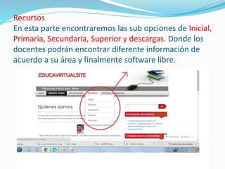 Recursos
En esta parte encontraremos las sub opciones de Inicial,
Primaria, Secundaria, Superior y descargas. Donde los
docentes podrán encontrar diferente información de
acuerdo a su área y finalmente software libre.