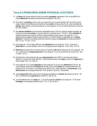 Tarea # 3 PROBLEMAS SOBRE POTENCIAL ELÉCTRICO
1. La fuerza del campo eléctrico entre dos placas paralelas separadas 4 mm es de 6000 V/m.
   ¿Qué diferencia de potencial existe entre las placas? Sol. 24 V.

2. El punto A se localiza a 40 mm de una carga de 6 µC; el punto B está a 25 mm de la misma
   carga. Determine la diferencia de potencial que existe en los puntos A y B. ¿Qué cantidad de
   trabajo debe realizar una fuerza externa, si una carga de +5 µC se mueve del punto A al punto
   B ?. Sol. 4.050 J.

3. Dos placas metálicas se encuentran separadas entre sí 30 mm y tienen cargas opuestas, de
   modo que entre ellas existe un campo eléctrico constante de 6 × 104 N/C. ¿Qué cantidad de
   trabajo se tendrá que realizar contra el campo eléctrico para mover una carga de + 4 µC
   desde la placa negativa hasta la placa positiva? ¿Cuánto trabajo es realizado por el campo
   eléctrico? ¿Cuál es la energía potencial cuando la carga se encuentra en la placa positiva?.
   Sol. 7.2 mJ; -7.2 mJ; 7.2 mJ.

4. Una carga de + 45 nC está a 68 mm a la izquierda de una carga de - 9 nC. ¿Cuál es el
   potencial en un punto situado a 40 mm a la izquierda de la carga de - 9 nC?. Sol. 12.5 kV.

5. Determine el potencial en el punto A que se localiza a 50 mm de distancia de una carga de - 40
   µC. ¿Cuál sería la energía potencial si una carga de +3 µC se encontrará en el punto A ?. Sol.
   -7.2 MV; -21.6 J.

6. El potencial a cierta distancia de una carga puntual es de 1200 V y la fuerza del campo
   eléctrico en ese punto es de 400 N/C. ¿Qué distancia tiene a la carga y cuál es la magnitud de
   dicha carga?. Sol. 3 m; 400 nC.

7. Una carga de +6 µC está separada de otra carga de 16 µC por una distancia de 30 mm. a)
   ¿Qué energía potencial del sistema tiene? b) ¿Cuál es el cambio de energía potencial si la
   carga de 6 µC se coloca a una distancia de sólo 5 mm? ¿Esto significa un incremento o una
   disminución en la energía potencial?. Sol. (a) 28.8 J (b) 144 J, incremento.

8. ¿Qué separación debe hacer entre dos placas paralelas si la fuerza del campo es de 5 × 104
   V/m y la diferencia de potencial es de 400 V?. Sol. 8 mm.

9. ¿A qué distancia de una carga de - 7 µC será necesario colocar una carga de - 12 nC para
   conseguir una energía potencial de 9 × 10- 5 J?. Sol. 8.40 m.
 