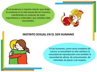Es la tendencia o impulso interior que dirige
la conducta en la vida sexual del ser humano,
coordinando un conjunto de actos
espontáneos y ordenados, que satisface tales
necesidades.
En los humanos, como seres creadores de
cultura, la sexualidad no sólo satisface la
necesidad de reproducción sino también la
necesidad de afecto, de comunicación, de
intimidad, de placer y de respeto.
INSTINTO SEXUAL EN EL SER HUMANO
 