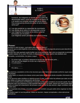 WebQuest- CoMatFis – Proyectos Multimediales                   Esp. Jairo Segundo Inagan Rodriguez

                                             c) B (Rh+)
                                             d) O (Rh+)


                                         5) En los seres
        humanos, las imágenes se forman en una parte del                                                     ojo
        denominada retina, como se muestra en la figura. El                                                  ojo
        y el cerebro se conectan atreves del nervio óptico.
        Una consecuencia directa de cortar el nervio óptico
        seria que?

   a) Los ojos perderían su capacidad de movimiento
   b) Las células de la retina no corresponden a la luz
   c) Las imágenes formuladas en la retina no serian
      formuladas por el cerebro
   d) Las imágenes serian percibidas de manera inversa




El Proceso:
Para llevar a cabo la tarea, ¿qué pasos debe seguir el alumno?
Recuerde que se está dirigiendo a los alumnos, por tanto, utilice la segunda persona para describir los pasos
del proceso.
(Describir bien este apartado puede facilitar que otros profesores vean cómo se desarrolla la actividad y cómo
la pueden adaptar en su caso. Por tanto, la descripción será mejor cuanto más detallada sea)
  Complete, numerándolos, los pasos a seguir:

   1. En primer lugar, el profesor designará el equipo del que formarás parte.....
   2. Una vez que has elegido el rol que vas a representar,.......
   3. A continuación,......
   4. ..........................
   5. ...........................
   6. Por último,...........

   Los alumnos, accederán on-line a los recursos que usted habrá seleccionado conforme vayan avanzando
en el proceso.
- Puede haber un conjunto de enlaces común para todos los alumnos donde consulten información de tipo
general.
- Si los alumnos están divididos en distintos grupos o roles, puede incluir los enlaces que cada uno de ellos
debe utilizar a lo largo de la descripción del proceso.
(Nota: en el modelo previo de Webquest, la sección de Recursos constituía una sección aparte. No está
totalmente claro que pertenezca a este apartado del proceso, por tanto, opinos que usted puede elegir entre
incluirlo a lo largo de la descripción del proceso o justo al final de esta sección, según considere más oportuno
en cada caso)
   En el apartado del proceso, se puede proporcionar también una guía sobre cómo organizar la información
recogida:
- Se puede sugerir el uso de gráficas, tablas de resumen, mapas conceptuales u otras estructuras
organizativas.

Mg. Arnovia M. Gomez B. – Esp. Jairo S. Inagan R. - 2009                                              4
 