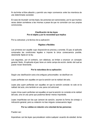 fin de limitar el libre albedrío y permitir una mejor convivencia entre los miembros de
una determinada sociedad.
En caso de incumplir con las leyes, las personas son sancionadas, por lo que muchas
veces deben someterse a las mismas a pesar de que no coincidan con sus propias
convicciones.
Clasificación de las leyes
Por el objeto y por la necesidad que implica
Por su estructura y la técnica de su aplicación:
Rígidas o flexibles
Las primeras son aquella cuya disposición es precisa y concreta. El juez al aplicarla
comprueba las condiciones legales e impone la única consecuencia posible,
claramente fijada en la ley.
Las segundas, por el contrario, son elásticas, se limitan a enunciar un concepto
general, fluido. Al aplicarla el juez tiene un cierto campo de acción, dentro del cual se
puede mover libremente.
Por la naturaleza de su aplicación:
Según una clasificación cara a los antiguos jurisconsultos se clasifican en:
Leyes perfectae son aquellas en que la sanción son la nulidad del acto.
Leyes plus quam perfectae son aquellas en que la sanción consiste no solo en la
nulidad del acto, sino también en una pena civil adicional.
Leyes minus quam perfectae son aquellas en que la sanción no consiste en la nulidad
del acto, sino en una pena que podemos llamar menos importante.
Leyes imperfectae son las que carecen de sanción, asumen la forma de consejo o
indicación general, pero su violación no trae ninguna consecuencia legal.
Por su validez en relación a la voluntad de las personas:
Pueden ser:
Imperativas son las leyes que prevalecen sobre cualquier acuerdo de voluntad de las
 