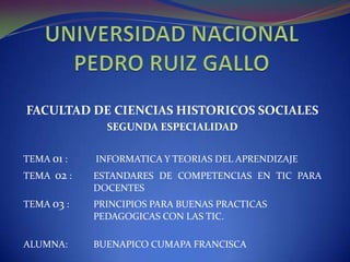 UNIVERSIDAD NACIONAL PEDRO RUIZ GALLO FACULTAD DE CIENCIAS HISTORICOS SOCIALES SEGUNDA ESPECIALIDAD TEMA 01 :	 INFORMATICA Y TEORIAS DEL APRENDIZAJE TEMA  02 : 	ESTANDARES DE COMPETENCIAS EN TIC PARA 		DOCENTES TEMA 03 : 	PRINCIPIOS PARA BUENAS PRACTICAS 			PEDAGOGICAS CON LAS TIC. ALUMNA: 	BUENAPICO CUMAPA FRANCISCA 