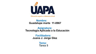 j
Nombre:
Guadalupe marte 11-0967
Asignatura:
Tecnología Aplicada a la Educación
Facilitadora:
Juana J. Jorge Glez
Tema:
Tarea 5
 