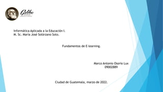 Informática Aplicada a la Educación I.
M. Sc. María José Solórzano Soto.
Fundamentos de E-learning.
Marco Antonio Osorio Lux
09002889
Ciudad de Guatemala, marzo de 2022.
 