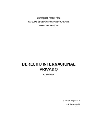 UNIVERSIDAD FERMIN TORO
FACULTAD DE CIENCIAS POLÍTICAS Y JURÍDICAS
ESCUELA DE DERECHO
DERECHO INTERNACIONAL
PRIVADO
ACTIVIDAD 06
Adrián Y. Espinoza R
C.I: V.- 14.979922
 