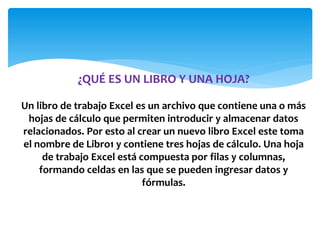 ¿QUÉ ES UN LIBRO Y UNA HOJA?
Un libro de trabajo Excel es un archivo que contiene una o más
hojas de cálculo que permiten introducir y almacenar datos
relacionados. Por esto al crear un nuevo libro Excel este toma
el nombre de Libro1 y contiene tres hojas de cálculo. Una hoja
de trabajo Excel está compuesta por filas y columnas,
formando celdas en las que se pueden ingresar datos y
fórmulas.
 