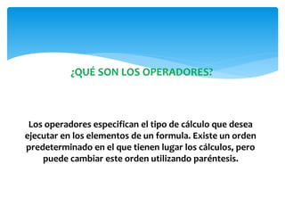¿QUÉ SON LOS OPERADORES?
Los operadores especifican el tipo de cálculo que desea
ejecutar en los elementos de un formula. Existe un orden
predeterminado en el que tienen lugar los cálculos, pero
puede cambiar este orden utilizando paréntesis.
 