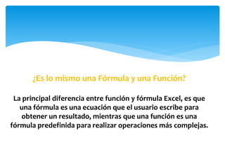 ¿Es lo mismo una Fórmula y una Función?
La principal diferencia entre función y fórmula Excel, es que
una fórmula es una ecuación que el usuario escribe para
obtener un resultado, mientras que una función es una
fórmula predefinida para realizar operaciones más complejas.
 