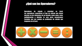 Operadores de cálculo y prioridad en Excel.
Los operadores especifican el tipo de cálculo que desea
ejecutar en los elementos de un formula, como suma, resta,
multiplicación o división. En esta parte encontramos
Formulas que nos ayudan en problemas de calculo que
tengamos en el Excel.
¿Qué son los Operadores?
 