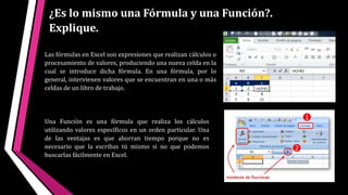 ¿Es lo mismo una Fórmula y una Función?.
Explique.
Una Función es una fórmula que realiza los cálculos
utilizando valores específicos en un orden particular. Una
de las ventajas es que ahorran tiempo porque no es
necesario que la escribas tú mismo si no que podemos
buscarlas fácilmente en Excel.
Las fórmulas en Excel son expresiones que realizan cálculos o
procesamiento de valores, produciendo una nueva celda en la
cual se introduce dicha fórmula. En una fórmula, por lo
general, intervienen valores que se encuentran en una o más
celdas de un libro de trabajo.
 