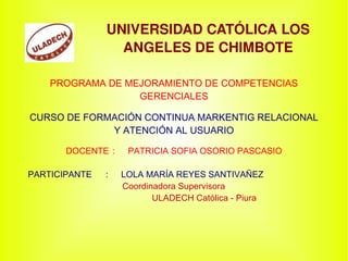UNIVERSIDAD CATÓLICA LOS ANGELES DE CHIMBOTE PROGRAMA DE MEJORAMIENTO DE COMPETENCIAS GERENCIALES CURSO DE FORMACIÓN CONTINUA MARKENTIG RELACIONAL Y ATENCIÓN AL USUARIO DOCENTE : PATRICIA SOFIA OSORIO PASCASIO PARTICIPANTE : LOLA MARÍA REYES SANTIVAÑEZ Coordinadora Supervisora ULADECH Católica - Piura 