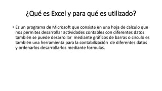 ¿Qué es Excel y para qué es utilizado?
• Es un programa de Microsoft que consiste en una hoja de calculo que
nos permites desarrollar actividades contables con diferentes datos
también se puede desarrollar mediante gráficos de barras o circulo es
también una herramienta para la contabilización de diferentes datos
y ordenarlos desarrollarlos mediante formulas.
 