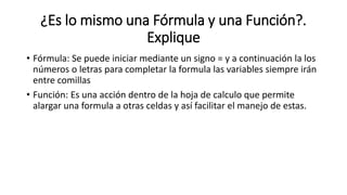 ¿Es lo mismo una Fórmula y una Función?.
Explique
• Fórmula: Se puede iniciar mediante un signo = y a continuación la los
números o letras para completar la formula las variables siempre irán
entre comillas
• Función: Es una acción dentro de la hoja de calculo que permite
alargar una formula a otras celdas y así facilitar el manejo de estas.
 