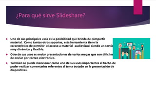 ¿Para qué sirve Slideshare?
 Uno de sus principales usos es la posibilidad que brinda de compartir
material. Como tantos otros soportes, esta herramienta tiene la
característica de permitir el acceso a material audiovisual siendo un servicio
muy dinámico y flexible.
 Otro de sus usos es enviar presentaciones de varios megas que son difíciles
de enviar por correo electrónico.
 También se puede mencionar como uno de sus usos importantes el hecho de
poder realizar comentarios referentes al tema tratado en la presentación de
diapositivas.
 
