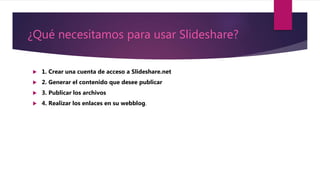 ¿Qué necesitamos para usar Slideshare?
 1. Crear una cuenta de acceso a Slideshare.net
 2. Generar el contenido que desee publicar
 3. Publicar los archivos
 4. Realizar los enlaces en su webblog.
 