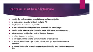 Ventajas al utilizar Slideshare
 Permite dar conferencias sin necesidad de cargar la presentación.
 La presentación se puede ver desde cualquier PC
 Simplemente abriendo una pagina Web.
 Es más fácil compartir una presentación de trabajo con otros colegas.
 Permite enviar presentaciones con varios megas, difíciles de enviar por correo.
 Sólo colgándola en Slideshare envía la dirección de enlace.
 Se evitan los spam de amigos.
 La aplicación permite hacerles comentarios a las presentaciones.
 Se pueden clasificar con Tags. Es decir palabra clave que las asocia e informa el
contenido.
 Se pueden incrustar las presentaciones en cualquier página web, como por ejemplo un
blog.
 