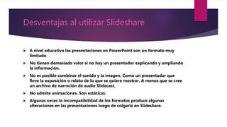Desventajas al utilizar Slideshare
 A nivel educativo las presentaciones en PowerPoint son un formato muy
limitado
 No tienen demasiado valor si no hay un presentador explicando y ampliando
la información.
 No es posible combinar el sonido y la imagen. Como un presentador que
lleve la exposición o relato de lo que se quiere mostrar. A menos que se cree
un archivo de narración de audio Slidecast.
 No admite animaciones. Son estáticas.
 Algunas veces la incompatibilidad de los formatos produce algunas
alteraciones en las presentaciones luego de colgarla en Slideshare.
 
