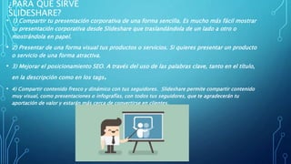 ¿PARA QUÉ SIRVE
SLIDESHARE?
• 1) Compartir tu presentación corporativa de una forma sencilla. Es mucho más fácil mostrar
tu presentación corporativa desde Slideshare que traslandándola de un lado a otro o
mostrándola en papel.
• 2) Presentar de una forma visual tus productos o servicios. Si quieres presentar un producto
o servicio de una forma atractiva.
• 3) Mejorar el posicionamiento SEO. A través del uso de las palabras clave, tanto en el título,
en la descripción como en los tags.
• 4) Compartir contenido fresco y dinámico con tus seguidores. Slideshare permite compartir contenido
muy visual, como presentaciones o infografías, con todos tus seguidores, que te agradecerán tu
aportación de valor y estarán más cerca de convertirse en clientes.
 