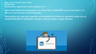 ¿QUÉ NECESITAMOS PARA USAR
SLIDESHARE?
• Necesitamos registrarnos como usuarios en h
• Haber desarrollado una presentación con Power Point o OpenOffice que no sea mayor a 10
MB, en el caso de usar el servicio gratuito.
• Para publicar así como para visualizar correctamente los archivos es necesario contar con un
NAVEGADOR WEB ACTUALIZADO. (Iexplorer, Mozilla Firefox, Google Chrome).
 