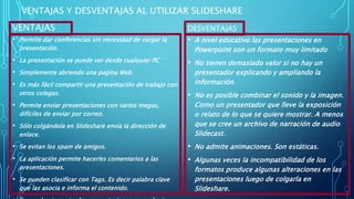 VENTAJAS Y DESVENTAJAS AL UTILIZAR SLIDESHARE
VENTAJAS
• Permite dar conferencias sin necesidad de cargar la
presentación.
• La presentación se puede ver desde cualquier PC
• Simplemente abriendo una pagina Web.
• Es más fácil compartir una presentación de trabajo con
otros colegas.
• Permite enviar presentaciones con varios megas,
difíciles de enviar por correo.
• Sólo colgándola en Slideshare envía la dirección de
enlace.
• Se evitan los spam de amigos.
• La aplicación permite hacerles comentarios a las
presentaciones.
• Se pueden clasificar con Tags. Es decir palabra clave
que las asocia e informa el contenido.
DESVENTAJAS
• A nivel educativo las presentaciones en
Powerpoint son un formato muy limitado
• No tienen demasiado valor si no hay un
presentador explicando y ampliando la
información.
• No es posible combinar el sonido y la imagen.
Como un presentador que lleve la exposición
o relato de lo que se quiere mostrar. A menos
que se cree un archivo de narración de audio
Slidecast.
• No admite animaciones. Son estáticas.
• Algunas veces la incompatibilidad de los
formatos produce algunas alteraciones en las
presentaciones luego de colgarla en
Slideshare.
 