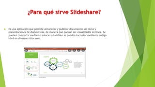 ¿Para qué sirve Slideshare?
 Es una aplicación que permite almacenar y publicar documentos de texto y
presentaciones de diapositivas, de manera que puedan ser visualizados en línea. Se
pueden compartir mediante enlaces o también se pueden incrustar mediante código
html en diversos sitios web.
 