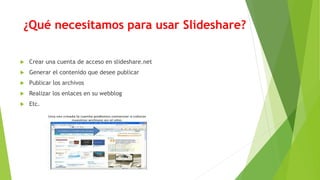 ¿Qué necesitamos para usar Slideshare?
 Crear una cuenta de acceso en slideshare.net
 Generar el contenido que desee publicar
 Publicar los archivos
 Realizar los enlaces en su webblog
 Etc.
 