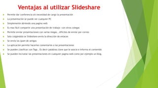 Ventajas al utilizar Slideshare
 Permite dar conferencia sin necesidad de cargo la presentación
 La presentación se puede ver cualquier PC
 Simplemente abriendo una pagina web
 Es mas fácil compartir una presentación de trabajo con otros colegas
 Permite enviar presentaciones con varias megas , difíciles de enviar por correo
 Solo colgándola se Slideshare envía la dirección de enlaces
 Se envía los spam de amigos
 La aplicación permite hacerles comentarios a las presentaciones
 Se pueden clasificar con Tags . Es decir palabras clave que le asocia e informa el contenido
 Se pueden incrustar las presentaciones en cualquier pagina web como por ejemplo un blog.
 