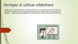 Ventajas al utilizar sildeshare
Ventajas de utilizar slideshare Brinda la posibilidad de almacenar y compartir distintos tipos de material sin
la necesidad de adjuntar archivos pesados en las cuentas de mail. Posibilita añadir nombre, descripción y
etiquetas. ... Luego de procesar la presentación, convierte el archivo a flash y le asigna una dirección URL.
 