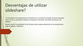 Desventajas de utilizar
sildeshare?
:A nivel educativo las presentaciones en PowerPoint son un formato muy limitado. No tienen demasiado
valor si no hay un presentador explicando y ampliando la información. No admite animaciones. Son
estáticas.
Algunas veces la incompatibilidad de los formatos produce algunas alteraciones en las presentaciones
luego de colgarla en Slideshare.
 