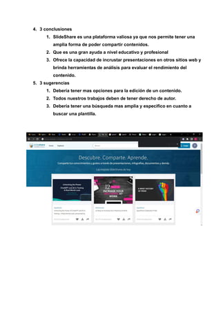 4. 3 conclusiones
1. SlideShare es una plataforma valiosa ya que nos permite tener una
amplia forma de poder compartir contenidos.
2. Que es una gran ayuda a nivel educativo y profesional
3. Ofrece la capacidad de incrustar presentaciones en otros sitios web y
brinda herramientas de análisis para evaluar el rendimiento del
contenido.
5. 3 sugerencias
1. Debería tener mas opciones para la edición de un contenido.
2. Todos nuestros trabajos deben de tener derecho de autor.
3. Debería tener una búsqueda mas amplia y especifico en cuanto a
buscar una plantilla.
 