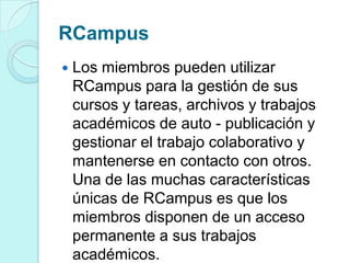 RCampus
 Los miembros pueden utilizar
RCampus para la gestión de sus
cursos y tareas, archivos y trabajos
académicos de auto - publicación y
gestionar el trabajo colaborativo y
mantenerse en contacto con otros.
Una de las muchas características
únicas de RCampus es que los
miembros disponen de un acceso
permanente a sus trabajos
académicos.
 