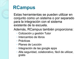RCampus
Estas herramientas se pueden utilizar en
conjunto como un sistema o por separado
para la integración con el sistema
existente de la escuela.
Además, RCampus también proporciona:
◦ Cotización y gestión Tutor
◦ Intercambio de libros
◦ Prácticas
◦ Planes de Lección
◦ Integración de las google apps
◦ Alta seguridad, colaborativo, fácil de utilizar,
gratis
 