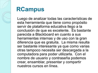 RCampus
Luego de analizar todas las características de
esta herramienta que tiene como propósito
servir de plataforma educativa llego a la
conclusión de que es excelente. Es bastante
parecida a Blackboard en cuanto a sus
herramientas internas y de uso con la gran
diferencia que es gratuita. La misma resulta
ser bastante interesante ya que como varias
otras tampoco necesita ser descargada a la
computadora para poder utilizarla. Con el
nombre de usuario y contraseña podemos
crear, ensamblar, presentar y compartir
nuestros cursos en línea.
 