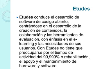 Etudes
 Etudes conduce el desarrollo de
software de código abierto,
centrándose en el desarrollo de la
creación de contenidos, la
colaboración y las herramientas de
evaluación, con énfasis en el e-
learning y las necesidades de sus
usuarios. Con Etudes no tiene que
preocuparse por el tiempo de
actividad del 99,999% o rehabilitación,
el apoyo y el mantenimiento de
hardware y software.
 