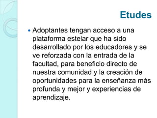 Etudes
 Adoptantes tengan acceso a una
plataforma estelar que ha sido
desarrollado por los educadores y se
ve reforzada con la entrada de la
facultad, para beneficio directo de
nuestra comunidad y la creación de
oportunidades para la enseñanza más
profunda y mejor y experiencias de
aprendizaje.
 