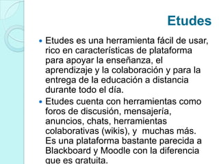 Etudes
 Etudes es una herramienta fácil de usar,
rico en características de plataforma
para apoyar la enseñanza, el
aprendizaje y la colaboración y para la
entrega de la educación a distancia
durante todo el día.
 Etudes cuenta con herramientas como
foros de discusión, mensajería,
anuncios, chats, herramientas
colaborativas (wikis), y muchas más.
Es una plataforma bastante parecida a
Blackboard y Moodle con la diferencia
que es gratuita.
 