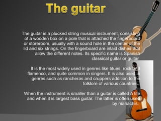 The guitar is a plucked string musical instrument, consisting of a wooden box on a pole that is attached the fingerboard or storeroom, usually with a sound hole in the center of the lid and six strings. On the fingerboard are inlaid dishes that allow the different notes. Its specific name is Spanish classical guitar or guitar  It is the most widely used in genres like blues, rock and flamenco, and quite common in singers. It is also used in genres such as rancheras and cruppers addition to the folklore of various countries.  When the instrument is smaller than a guitar is called a fife and when it is largest bass guitar. The latter is often used by mariachis.  