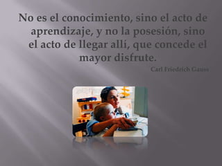 No es el conocimiento, sino el acto de
  aprendizaje, y no la posesión, sino
 el acto de llegar allí, que concede el
            mayor disfrute.
                           Carl Friedrich Gauss
 