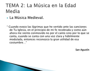  La Música Medieval.
“ Cuando evoco las lágrimas que he vertido ante las canciones
de Tu Iglesia, en el principio de mi fe recobrada y como aún
ahora me siento conmovido no por el canto sino por lo que se
canta, cuando se canta con una voz clara y hábilmente
modulada, entonces reconozco la gran utilidad de esa
costumbre…”
San Agustín
 