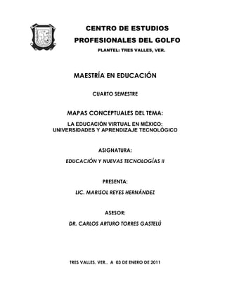 CENTRO DE ESTUDIOS
      PROFESIONALES DEL GOLFO
                 PLANTEL: TRES VALLES, VER.




      MAESTRÍA EN EDUCACIÓN

               CUARTO SEMESTRE


    MAPAS CONCEPTUALES DEL TEMA:
     LA EDUCACIÓN VIRTUAL EN MÉXICO:
UNIVERSIDADES Y APRENDIZAJE TECNOLÓGICO


                 ASIGNATURA:

    EDUCACIÓN Y NUEVAS TECNOLOGÍAS II


                   PRESENTA:

       LIC. MARISOL REYES HERNÁNDEZ


                    ASESOR:

     DR. CARLOS ARTURO TORRES GASTELÚ




     TRES VALLES, VER., A 03 DE ENERO DE 2011
 